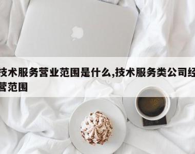 技术服务营业范围是什么,技术服务类公司经营范围