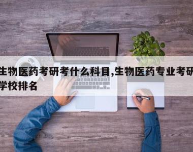 生物医药考研考什么科目,生物医药专业考研学校排名
