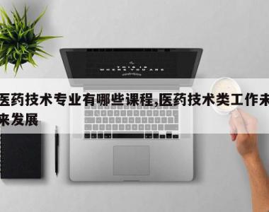 医药技术专业有哪些课程,医药技术类工作未来发展