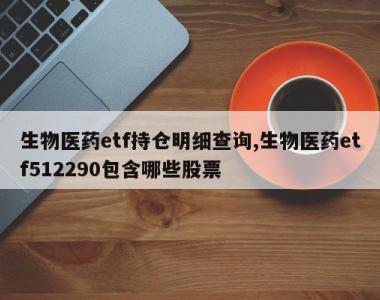 生物医药etf持仓明细查询,生物医药etf512290包含哪些股票