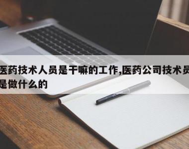 医药技术人员是干嘛的工作,医药公司技术员是做什么的