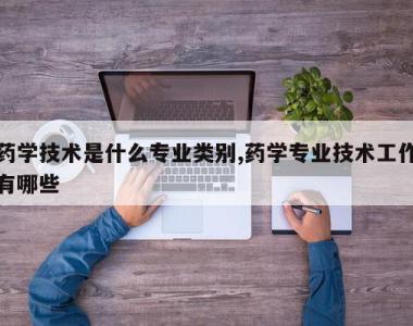 药学技术是什么专业类别,药学专业技术工作有哪些