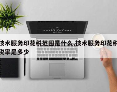 技术服务印花税范围是什么,技术服务印花税税率是多少