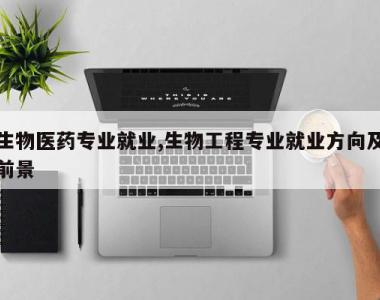 生物医药专业就业,生物工程专业就业方向及前景