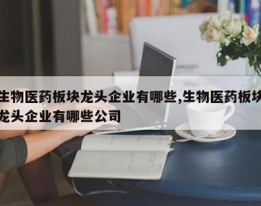生物医药板块龙头企业有哪些,生物医药板块龙头企业有哪些公司