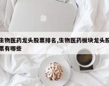 生物医药龙头股票排名,生物医药板块龙头股票有哪些