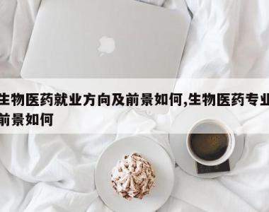 生物医药就业方向及前景如何,生物医药专业前景如何