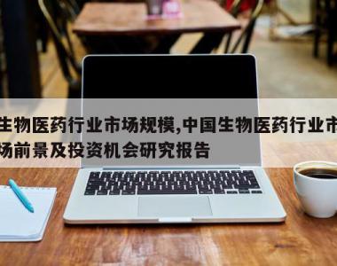 生物医药行业市场规模,中国生物医药行业市场前景及投资机会研究报告