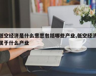 低空经济是什么意思包括哪些产业,低空经济属于什么产业