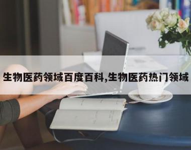 生物医药领域百度百科,生物医药热门领域