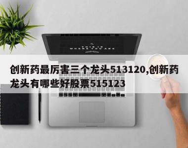 创新药最厉害三个龙头513120,创新药龙头有哪些好股票515123
