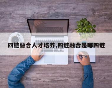 四链融合人才培养,四链融合是哪四链
