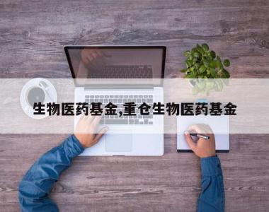 生物医药基金,重仓生物医药基金