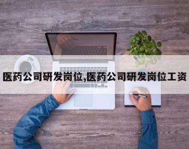 医药公司研发岗位,医药公司研发岗位工资