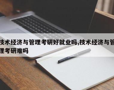 技术经济与管理考研好就业吗,技术经济与管理考研难吗