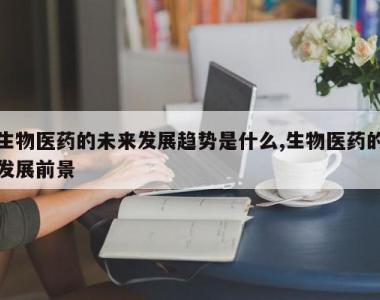 生物医药的未来发展趋势是什么,生物医药的发展前景
