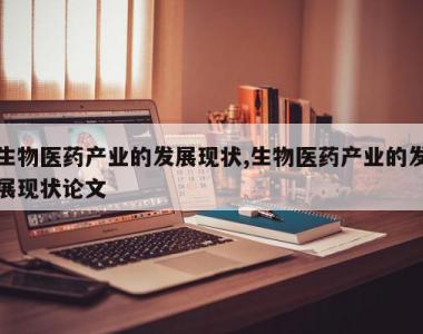 生物医药产业的发展现状,生物医药产业的发展现状论文