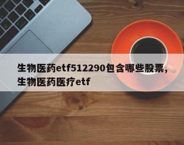 生物医药etf512290包含哪些股票,生物医药医疗etf