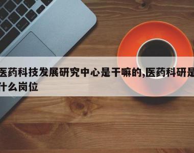 医药科技发展研究中心是干嘛的,医药科研是什么岗位