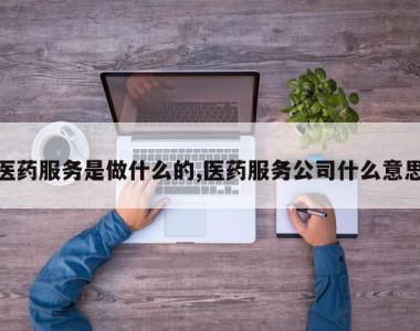 医药服务是做什么的,医药服务公司什么意思