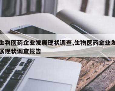 生物医药企业发展现状调查,生物医药企业发展现状调查报告