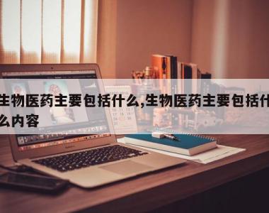 生物医药主要包括什么,生物医药主要包括什么内容