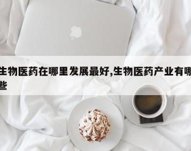 生物医药在哪里发展最好,生物医药产业有哪些