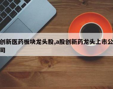 创新医药板块龙头股,a股创新药龙头上市公司