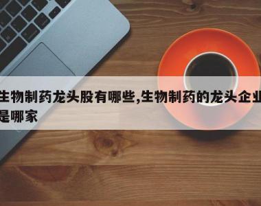 生物制药龙头股有哪些,生物制药的龙头企业是哪家