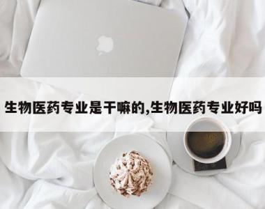 生物医药专业是干嘛的,生物医药专业好吗
