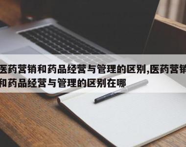 医药营销和药品经营与管理的区别,医药营销和药品经营与管理的区别在哪
