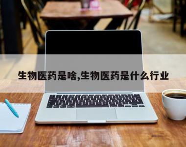 生物医药是啥,生物医药是什么行业