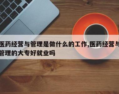 医药经营与管理是做什么的工作,医药经营与管理的大专好就业吗