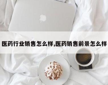 医药行业销售怎么样,医药销售前景怎么样