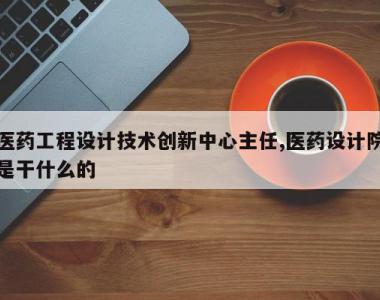 医药工程设计技术创新中心主任,医药设计院是干什么的