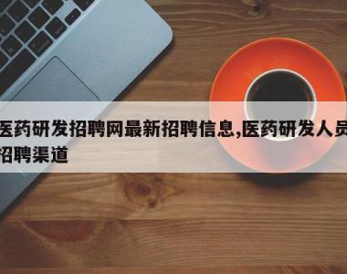 医药研发招聘网最新招聘信息,医药研发人员招聘渠道