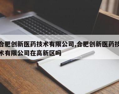 合肥创新医药技术有限公司,合肥创新医药技术有限公司在高新区吗