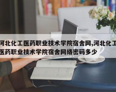 河北化工医药职业技术学院宿舍网,河北化工医药职业技术学院宿舍网络密码多少