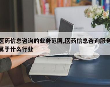 医药信息咨询的业务范围,医药信息咨询服务属于什么行业