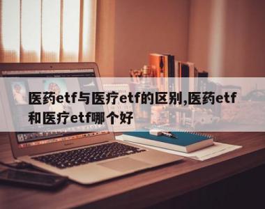 医药etf与医疗etf的区别,医药etf和医疗etf哪个好