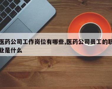 医药公司工作岗位有哪些,医药公司员工的职业是什么
