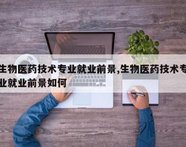 生物医药技术专业就业前景,生物医药技术专业就业前景如何