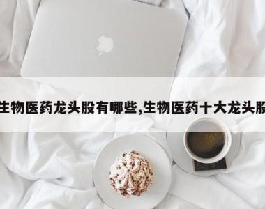 生物医药龙头股有哪些,生物医药十大龙头股