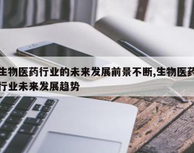 生物医药行业的未来发展前景不断,生物医药行业未来发展趋势