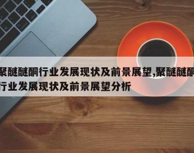 聚醚醚酮行业发展现状及前景展望,聚醚醚酮行业发展现状及前景展望分析