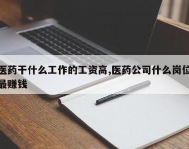 医药干什么工作的工资高,医药公司什么岗位最赚钱