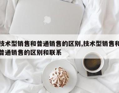 技术型销售和普通销售的区别,技术型销售和普通销售的区别和联系