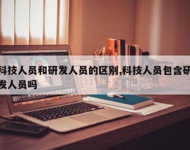 科技人员和研发人员的区别,科技人员包含研发人员吗