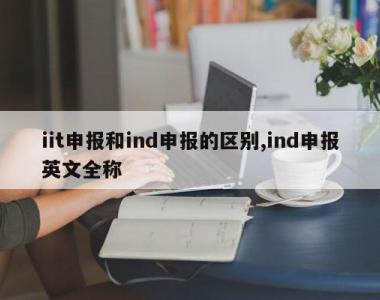iit申报和ind申报的区别,ind申报英文全称