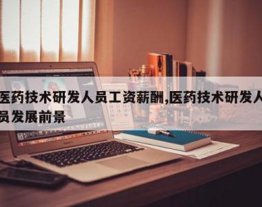 医药技术研发人员工资薪酬,医药技术研发人员发展前景